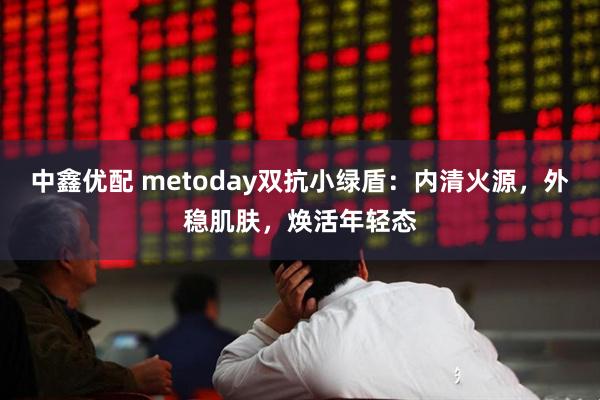 中鑫优配 metoday双抗小绿盾：内清火源，外稳肌肤，焕活年轻态