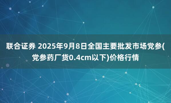 联合证券 2025年9月8日全国主要批发市场党参(党参药厂货0.4cm以下)价格行情
