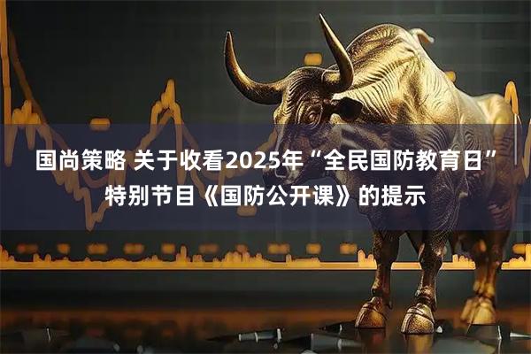 国尚策略 关于收看2025年“全民国防教育日”特别节目《国防公开课》的提示