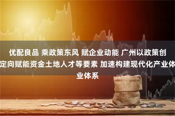 优配良品 乘政策东风 赋企业动能 广州以政策创新定向赋能资金土地人才等要素 加速构建现代化产业体系