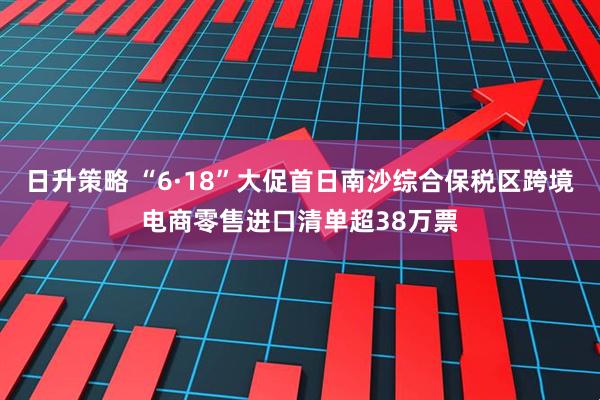 日升策略 “6·18”大促首日南沙综合保税区跨境电商零售进口清单超38万票