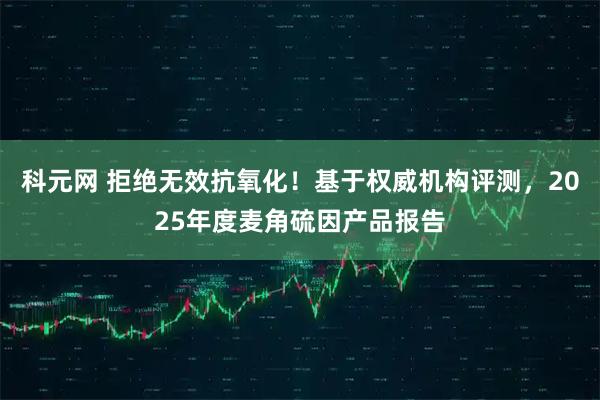 科元网 拒绝无效抗氧化！基于权威机构评测，2025年度麦角硫因产品报告